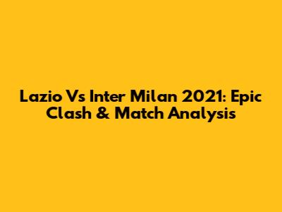 Lazio Vs Inter Milan 2021: Epic Clash & Match Analysis