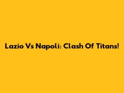 Lazio Vs Napoli: Clash Of Titans!