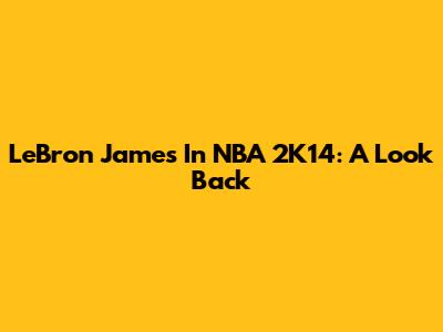 LeBron James In NBA 2K14: A Look Back