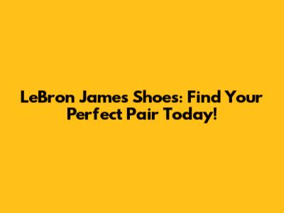 LeBron James Shoes: Find Your Perfect Pair Today!