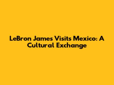 LeBron James Visits Mexico: A Cultural Exchange