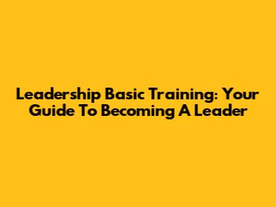 Leadership Basic Training: Your Guide To Becoming A Leader