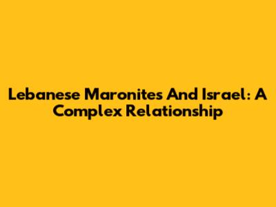 Lebanese Maronites And Israel: A Complex Relationship