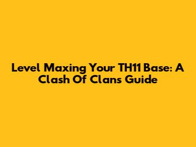 Level Maxing Your TH11 Base: A Clash Of Clans Guide