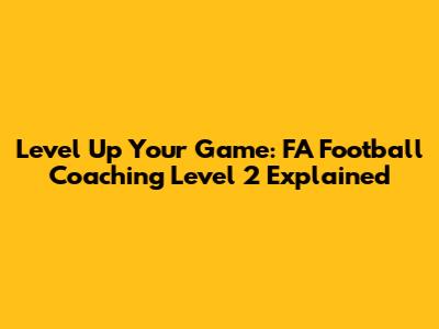 Level Up Your Game: FA Football Coaching Level 2 Explained