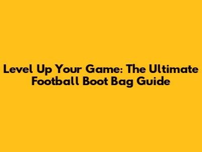 Level Up Your Game: The Ultimate Football Boot Bag Guide