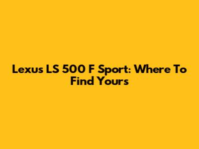 Lexus LS 500 F Sport: Where To Find Yours