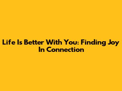 Life Is Better With You: Finding Joy In Connection