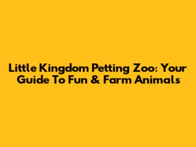 Little Kingdom Petting Zoo: Your Guide To Fun & Farm Animals