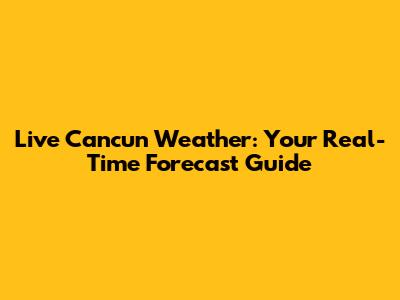 Live Cancun Weather: Your Real-Time Forecast Guide