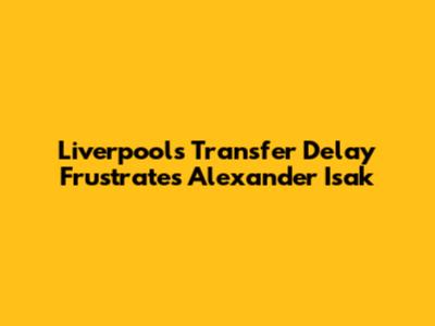 Liverpool's Transfer Delay Frustrates Alexander Isak