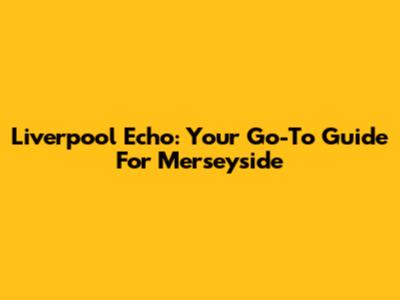 Liverpool Echo: Your Go-To Guide For Merseyside