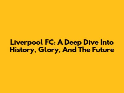 Liverpool FC: A Deep Dive Into History, Glory, And The Future