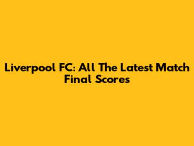 Liverpool FC: All The Latest Match Final Scores