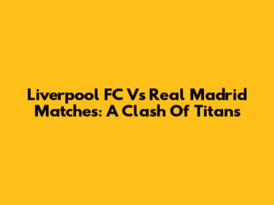 Liverpool FC Vs Real Madrid Matches: A Clash Of Titans