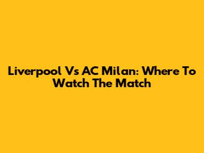 Liverpool Vs AC Milan: Where To Watch The Match