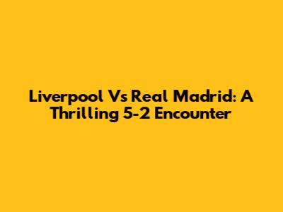 Liverpool Vs Real Madrid: A Thrilling 5-2 Encounter