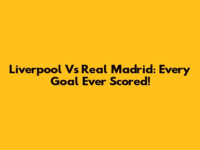 Liverpool Vs Real Madrid: Every Goal Ever Scored!