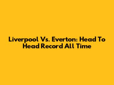 Liverpool Vs. Everton: Head To Head Record All Time