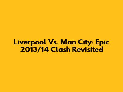 Liverpool Vs. Man City: Epic 2013/14 Clash Revisited