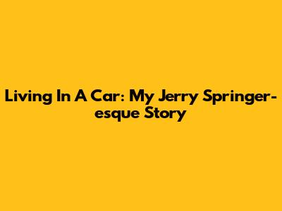 Living In A Car: My Jerry Springer-esque Story