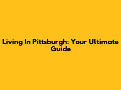 Living In Pittsburgh: Your Ultimate Guide