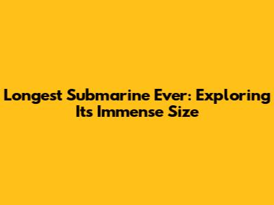 Longest Submarine Ever: Exploring Its Immense Size