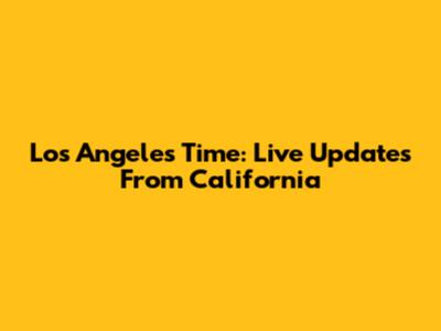 Los Angeles Time: Live Updates From California