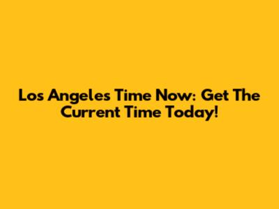 Los Angeles Time Now: Get The Current Time Today!