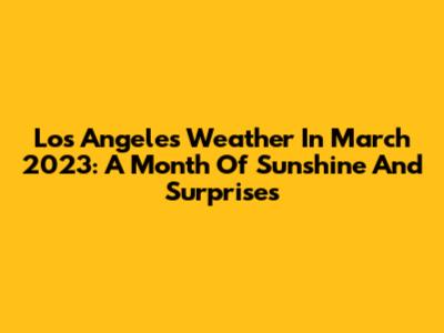 Los Angeles Weather In March 2023: A Month Of Sunshine And Surprises