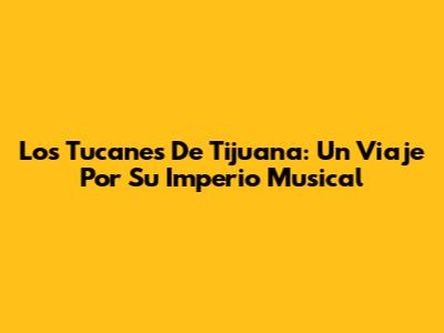 Los Tucanes De Tijuana: Un Viaje Por Su Imperio Musical