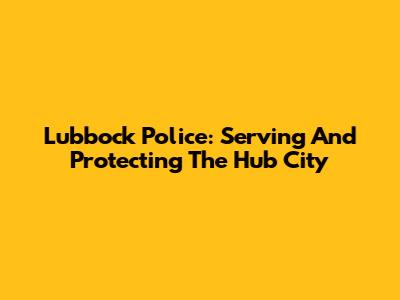 Lubbock Police: Serving And Protecting The Hub City