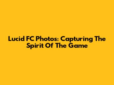 Lucid FC Photos: Capturing The Spirit Of The Game
