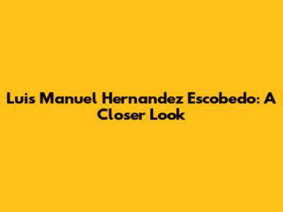 Luis Manuel Hernandez Escobedo: A Closer Look