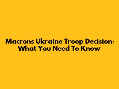 Macron's Ukraine Troop Decision: What You Need To Know