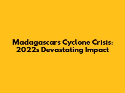 Madagascar's Cyclone Crisis: 2022's Devastating Impact