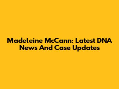 Madeleine McCann: Latest DNA News And Case Updates