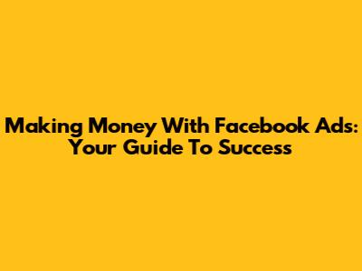 Making Money With Facebook Ads: Your Guide To Success