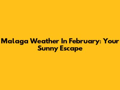 Malaga Weather In February: Your Sunny Escape