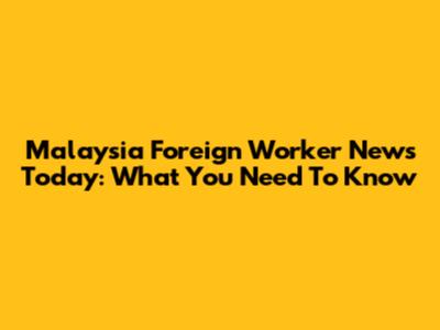 Malaysia Foreign Worker News Today: What You Need To Know