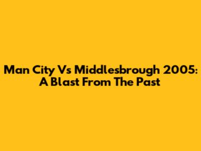 Man City Vs Middlesbrough 2005: A Blast From The Past