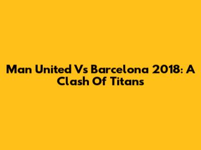 Man United Vs Barcelona 2018: A Clash Of Titans