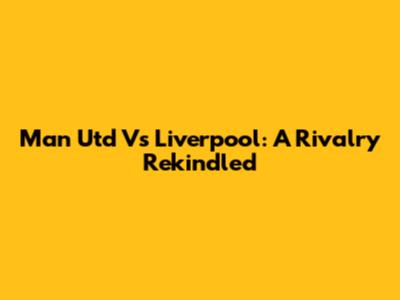 Man Utd Vs Liverpool: A Rivalry Rekindled