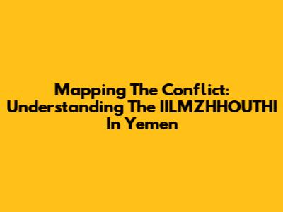 Mapping The Conflict: Understanding The IILMZHHOUTHI In Yemen