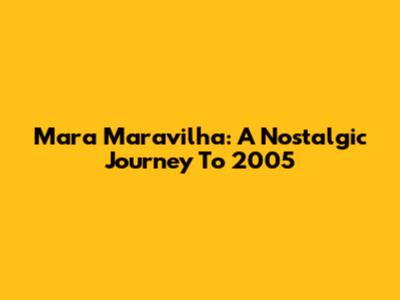Mara Maravilha: A Nostalgic Journey To 2005