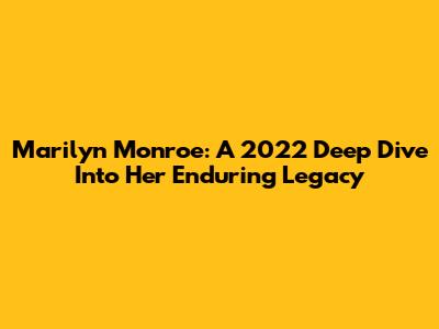 Marilyn Monroe: A 2022 Deep Dive Into Her Enduring Legacy