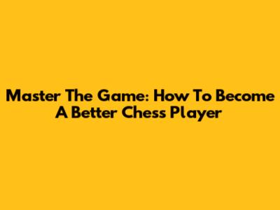 Master The Game: How To Become A Better Chess Player