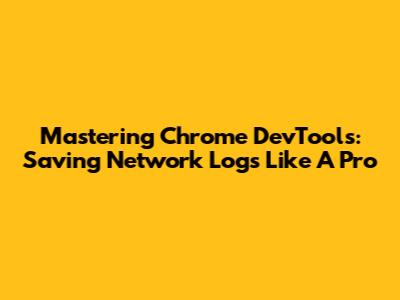 Mastering Chrome DevTools: Saving Network Logs Like A Pro