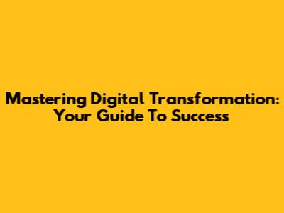 Mastering Digital Transformation: Your Guide To Success