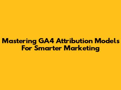 Mastering GA4 Attribution Models For Smarter Marketing